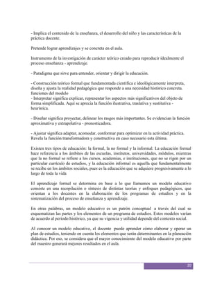 - Implica el contenido de la enseñanza, el desarrollo del niño y las características de la
práctica docente.

Pretende lograr aprendizajes y se concreta en el aula.

Instrumento de la investigación de carácter teórico creado para reproducir idealmente el
proceso enseñanza - aprendizaje.

- Paradigma que sirve para entender, orientar y dirigir la educación.

- Construcción teórico formal que fundamentada científica e ideológicamente interpreta,
diseña y ajusta la realidad pedagógica que responde a una necesidad histórico concreta.
funciones del modelo
- Interpretar significa explicar, representar los aspectos más significativos del objeto de
forma simplificada. Aquí se aprecia la función ilustrativa, traslativa y sustitutiva -
heurística.

- Diseñar significa proyectar, delinear los rasgos más importantes. Se evidencian la función
aproximativa y extrapolativa - pronosticadora.

- Ajustar significa adaptar, acomodar, conformar para optimizar en la actividad práctica.
Revela la función transformadora y constructiva en caso necesario esta última.

Existen tres tipos de educación: la formal, la no formal y la informal. La educación formal
hace referencia a los ámbitos de las escuelas, institutos, universidades, módulos, mientras
que la no formal se refiere a los cursos, academias, e instituciones, que no se rigen por un
particular currículo de estudios, y la educación informal es aquella que fundamentalmente
se recibe en los ámbitos sociales, pues es la educación que se adquiere progresivamente a lo
largo de toda la vida

El aprendizaje formal se determina en base a lo que llamamos un modelo educativo
consiste en una recopilación o síntesis de distintas teorías y enfoques pedagógicos, que
orientan a los docentes en la elaboración de los programas de estudios y en la
sistematización del proceso de enseñanza y aprendizaje.

En otras palabras, un modelo educativo es un patrón conceptual a través del cual se
esquematizan las partes y los elementos de un programa de estudios. Estos modelos varían
de acuerdo al periodo histórico, ya que su vigencia y utilidad depende del contexto social.

Al conocer un modelo educativo, el docente puede aprender cómo elaborar y operar un
plan de estudios, teniendo en cuenta los elementos que serán determinantes en la planeación
didáctica. Por eso, se considera que el mayor conocimiento del modelo educativo por parte
del maestro generará mejores resultados en el aula.



                                                                                              20
 