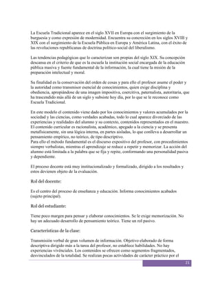 La Escuela Tradicional aparece en el siglo XVII en Europa con el surgimiento de la
burguesía y como expresión de modernidad. Encuentra su concreción en los siglos XVIII y
XIX con el surgimiento de la Escuela Pública en Europa y América Latina, con el éxito de
las revoluciones republicanas de doctrina político-social del liberalismo.

Las tendencias pedagógicas que lo caracterizan son propias del siglo XIX. Su concepción
descansa en el criterio de que es la escuela la institución social encargada de la educación
pública masiva y fuente fundamental de la información, la cual tiene la misión de la
preparación intelectual y moral.

Su finalidad es la conservación del orden de cosas y para ello el profesor asume el poder y
la autoridad como transmisor esencial de conocimientos, quien exige disciplina y
obediencia, apropiándose de una imagen impositiva, coercitiva, paternalista, autoritaria, que
ha trascendido más allá de un siglo y subsiste hoy día, por lo que se le reconoce como
Escuela Tradicional.

En este modelo el contenido viene dado por los conocimientos y valores acumulados por la
sociedad y las ciencias, como verdades acabadas, todo lo cual aparece divorciado de las
experiencias y realidades del alumno y su contexto, contenidos representados en el maestro.
El contenido curricular es racionalista, académico, apegado a la ciencia y se presenta
metafísicamente, sin una lógica interna, en partes aisladas, lo que conlleva a desarrollar un
pensamiento empírico, no teórico, de tipo descriptivo.
Para ello el método fundamental es el discurso expositivo del profesor, con procedimientos
siempre verbalistas, mientras el aprendizaje se reduce a repetir y memorizar. La acción del
alumno está limitada a la palabra que se fija y repite, conformando una personalidad pasiva
y dependiente.

El proceso docente está muy institucionalizado y formalizado, dirigido a los resultados y
estos devienen objeto de la evaluación.

Rol del docente:

Es el centro del proceso de enseñanza y educación. Informa conocimientos acabados
(sujeto principal).

Rol del estudiante:

Tiene poco margen para pensar y elaborar conocimientos. Se le exige memorización. No
hay un adecuado desarrollo de pensamiento teórico. Tiene un rol pasivo.

Características de la clase:

Transmisión verbal de gran volumen de información. Objetivo elaborado de forma
descriptiva dirigido más a la tarea del profesor, no establece habilidades. No hay
experiencias vivénciales. Los contenidos se ofrecen como segmentos fragmentados,
desvinculados de la totalidad. Se realizan pocas actividades de carácter práctico por el
                                                                                               21
 