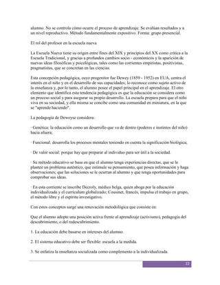 alumno. No se controla cómo ocurre el proceso de aprendizaje. Se evalúan resultados y a
un nivel reproductivo. Método fundamentalmente expositivo. Forma: grupo presencial.

El rol del profesor en la escuela nueva

La Escuela Nueva tiene su origen entre fines del XIX y principios del XX como crítica a la
Escuela Tradicional, y gracias a profundos cambios socio - económicos y la aparición de
nuevas ideas filosóficas y psicológicas, tales como las corrientes empiristas, positivistas,
pragmatistas, que se concretan en las ciencias.

Esta concepción pedagógica, cuyo progenitor fue Dewey (1859 - 1952) en EUA, centra el
interés en el niño y en el desarrollo de sus capacidades; lo reconoce como sujeto activo de
la enseñanza y, por lo tanto, el alumno posee el papel principal en el aprendizaje. El otro
elemento que identifica esta tendencia pedagógica es que la educación se considera como
un proceso social y para asegurar su propio desarrollo. La escuela prepara para que el niño
viva en su sociedad, y ella misma se concibe como una comunidad en miniatura, en la que
se "aprende haciendo".

La pedagogía de Deweyse considera:

· Genética: la educación como un desarrollo que va de dentro (poderes e instintos del niño)
hacia afuera;

· Funcional: desarrolla los procesos mentales teniendo en cuenta la significación biológica;

· De valor social: porque hay que preparar al individuo para ser útil a la sociedad.

· Su método educativo se basa en que el alumno tenga experiencias directas, que se le
plantee un problema auténtico, que estimule su pensamiento, que posea información y haga
observaciones; que las soluciones se le ocurran al alumno y que tenga oportunidades para
comprobar sus ideas.

· En esta corriente se inscribe Decroly, médico belga, quien aboga por la educación
individualizada y el currículum globalizado; Cousinet, francés, impulsa el trabajo en grupo,
el método libre y el espíritu investigativo.

Con estos conceptos surge una renovación metodológica que consiste en:

Que el alumno adopte una posición activa frente al aprendizaje (activismo), pedagogía del
descubrimiento, o del redescubrimiento.

1. La educación debe basarse en intereses del alumno.

2. El sistema educativo debe ser flexible: escuela a la medida.

3. Se enfatiza la enseñanza socializada como complemento a la individualizada.

                                                                                          22
 