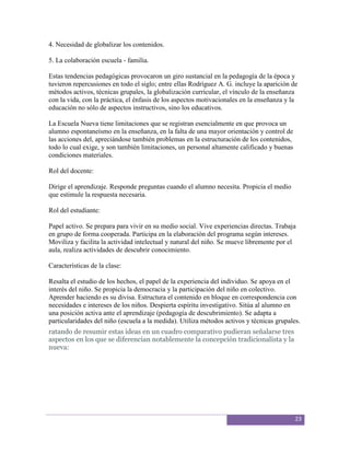 4. Necesidad de globalizar los contenidos.

5. La colaboración escuela - familia.

Estas tendencias pedagógicas provocaron un giro sustancial en la pedagogía de la época y
tuvieron repercusiones en todo el siglo; entre ellas Rodríguez A. G. incluye la aparición de
métodos activos, técnicas grupales, la globalización curricular, el vínculo de la enseñanza
con la vida, con la práctica, el énfasis de los aspectos motivacionales en la enseñanza y la
educación no sólo de aspectos instructivos, sino los educativos.

La Escuela Nueva tiene limitaciones que se registran esencialmente en que provoca un
alumno espontaneísmo en la enseñanza, en la falta de una mayor orientación y control de
las acciones del, apreciándose también problemas en la estructuración de los contenidos,
todo lo cual exige, y son también limitaciones, un personal altamente calificado y buenas
condiciones materiales.

Rol del docente:

Dirige el aprendizaje. Responde preguntas cuando el alumno necesita. Propicia el medio
que estimule la respuesta necesaria.

Rol del estudiante:

Papel activo. Se prepara para vivir en su medio social. Vive experiencias directas. Trabaja
en grupo de forma cooperada. Participa en la elaboración del programa según intereses.
Moviliza y facilita la actividad intelectual y natural del niño. Se mueve libremente por el
aula, realiza actividades de descubrir conocimiento.

Características de la clase:

Resalta el estudio de los hechos, el papel de la experiencia del individuo. Se apoya en el
interés del niño. Se propicia la democracia y la participación del niño en colectivo.
Aprender haciendo es su divisa. Estructura el contenido en bloque en correspondencia con
necesidades e intereses de los niños. Despierta espíritu investigativo. Sitúa al alumno en
una posición activa ante el aprendizaje (pedagogía de descubrimiento). Se adapta a
particularidades del niño (escuela a la medida). Utiliza métodos activos y técnicas grupales.
ratando de resumir estas ideas en un cuadro comparativo pudieran señalarse tres
aspectos en los que se diferencian notablemente la concepción tradicionalista y la
nueva:




                                                                                            23
 