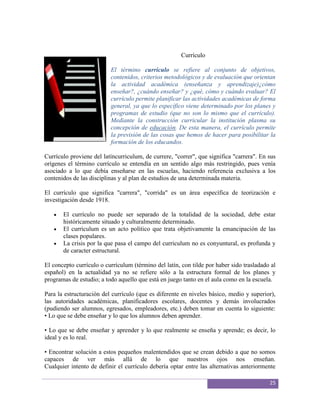 Currículo

                          El término currículo se refiere al conjunto de objetivos,
                          contenidos, criterios metodológicos y de evaluación que orientan
                          la actividad académica (enseñanza y aprendizaje)¿cómo
                          enseñar?, ¿cuándo enseñar? y ¿qué, cómo y cuándo evaluar? El
                          currículo permite planificar las actividades académicas de forma
                          general, ya que lo específico viene determinado por los planes y
                          programas de estudio (que no son lo mismo que el currículo).
                          Mediante la construcción curricular la institución plasma su
                          concepción de educación. De esta manera, el currículo permite
                          la previsión de las cosas que hemos de hacer para posibilitar la
                          formación de los educandos.

Currículo proviene del latíncurriculum, de currere, "correr", que significa "carrera". En sus
orígenes el término currículo se entendía en un sentido algo más restringido, pues venía
asociado a lo que debía enseñarse en las escuelas, haciendo referencia exclusiva a los
contenidos de las disciplinas y al plan de estudios de una determinada materia.

El currículo que significa "carrera", "corrida" es un área específica de teorización e
investigación desde 1918.

       El currículo no puede ser separado de la totalidad de la sociedad, debe estar
       históricamente situado y culturalmente determinado.
       El currículum es un acto político que trata objetivamente la emancipación de las
       clases populares.
       La crisis por la que pasa el campo del curriculum no es conyuntural, es profunda y
       de caracter estructural.

El concepto currículo o currículum (término del latín, con tilde por haber sido trasladado al
español) en la actualidad ya no se refiere sólo a la estructura formal de los planes y
programas de estudio; a todo aquello que está en juego tanto en el aula como en la escuela.

Para la estructuración del currículo (que es diferente en niveles básico, medio y superior),
las autoridades académicas, planificadores escolares, docentes y demás involucrados
(pudiendo ser alumnos, egresados, empleadores, etc.) deben tomar en cuenta lo siguiente:
• Lo que se debe enseñar y lo que los alumnos deben aprender.

• Lo que se debe enseñar y aprender y lo que realmente se enseña y aprende; es decir, lo
ideal y es lo real.

• Encontrar solución a estos pequeños malentendidos que se crean debido a que no somos
capaces de ver más allá de lo que nuestros ojos nos enseñan.
Cualquier intento de definir el currículo debería optar entre las alternativas anteriormente

                                                                                          25
 