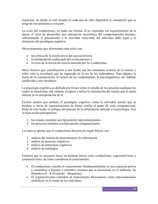 expuestas: de dónde se esté situado en cada una de ellas dependerá la concepción que se
tenga de este polisémico concepto.

La crisis del conductismo, en todas sus formas, al no responder los requerimientos de la
época, el error de desarrollar una concepción microfísica del comportamiento humano,
subestimando el pensamiento a la actividad consciente del individuo daba lugar a la
formación del paradigma cognitivo.

Otras propuestas que determinan estas crisis son:

        las críticas de la insuficiencia del asociacionismo
        la interpretación inadecuada del evolucionismo y
        la crisis de la noción de ciencia asumida por los conductistas.

Otros factores que contribuyeron a este hecho son los constantes avances de la ciencia y
sobre todo la tecnología que ha ingresado en la era de los ordenadores. Para algunos la
teoría de la comunicación, la ciencia de las computadoras, la psicolingüística, etc. habrían
conllevado a este desenlace.

La psicología cognitiva es definida por Eisner como el estudio de los procesos mediante los
cuales se transforma, red, elabora, recupera y utiliza la información del mundo que el sujeto
obtiene en su interpretación de él.

Existen autores que definen el paradigma cognitivo como la actividad mental que se
produce a través de representaciones en forma similar al punto de vista computacional;
dicho de otro modo, el enfoque del proceso de la información aplicado a la psicología. Esta
se basa en dos presupuestos:

   1. los estados mentales son típicamente representacionales
   2. los procesos mentales son típicamente computacionales

Los nuevos aportes que el conductismo desconocía, según Mayer, son:

   1.   análisis del sistema de procesamiento de información
   2.   análisis de procesos cognitivos
   3.   análisis de estructuras cognitivas
   4.   análisis de estrategias

Creemos que es necesario hacer un deslinde básico entre conductismo, cognoscitivismo y
constructivismo, de cómo consideran al conocimiento:

        El conductismo concibe el conocimiento fundamentalmente en una respuesta pasiva
        y automática a factores o estímulos externos que se encuentran en el ambiente. Su
        fórmula es E - R (Estímulo – Respuesta).
        El cognoscitivismo considera al conocimiento básicamente como representaciones
        simbólicas en la mente de los individuos.

                                                                                          26
 