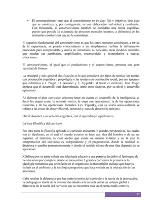 El constructivismo cree que el conocimiento no es algo fijo y objetivo, sino algo
       que se construye y, por consiguiente, es una elaboración individual y cambiante.
       Con frecuencia, el constructivismo también se considera una teoría cognitiva,
       puesto que postula la existencia de procesos mentales internos, a diferencia de las
       corrientes conductistas que no la consideran.

El supuesto fundamental del constructivismo es que los seres humanos construyen, a través
de la experiencia, su propio conocimiento y no simplemente reciben la información
procesada para comprenderla y usarla de inmediato; es necesario crear modelos mentales
que pueden ser cambiados, amplificados, reconstruidos y acomodarlos a nuevas
situaciones.

El constructivismo, al igual que el conductismo y el cognotivismo, presenta una gran
variedad de formas.

La principal y más general clasificación es la que considera dos tipos de teorías: las teorías
con orientación cognitiva o psicológica y las teorías con orientación social, por eso tenemos
que referirnos a J. Piaget, D. Ausubel y L. Vygotski, al tratar el currículo. Jean Piaget
expresa que el desarrollo está determinado, entre otros factores, por su nivel y desarrollo
operatorio.

Al elaborar el plan curricular debemos tener en cuenta el desarrollo de la inteligencia, es
decir las etapas como la sensoria motriz, la etapa pre operacional, la de las operaciones
concretas y de las operaciones formales. Lev Vigostky, con su teoría socio-cultural, se
refiere a las zonas de desarrollo real, potencial y zona de desarrollo próximo.

David Ausubel, con su teoría cognitiva, con el aprendizaje significativo.

La base filosófica del currículo

Por otra parte la filosofía aplicada al currículo encuentra 3 grandes perspectivas, las cuales
son el idealismo, en el cual el mundo exterior se hace una idea del hombre o de un ser
superior, el realismo, la cual acepta que existe un mundo exterior y en la cual la
interpretación del individuo es independiente y el pragmatismo, donde la realidad es
dinámica y cambia permanentemente y donde el sentido último de una idea depende de su
aplicación.

Köhlberg por su parte señala una ideología educativa que permite describir el fenómeno de
la educación por completo donde se encuentran 3 grandes corrientes la primera es la
ideología romántica que se enfatiza en el organismo, la transmisión cultural que hace su
énfasis en el ambiente y la ideología progresista que hace énfasis en la interacción de las
anteriores.

Cabe resaltar la diferencia que hay entre la teoría del currículo y la teoría de la instrucción,
la pedagogía o teoría de la instrucción estudia a la escuela como un sistema global a
diferencia de la teoría del currículo que se encuentra más en el punto medio entre la

                                                                                               27
 