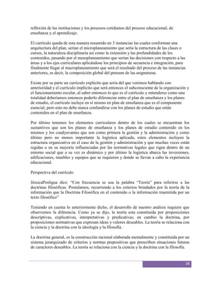 reflexión de las instituciones y los procesos cotidianos del proceso educacional, de
enseñanza y el aprendizaje.

El currículo queda de esta manera resumido en 3 instancias las cuales conforman una
arquitectura del plan, serían el microplaneamiento que sería la estructura de las clases o
cursos, la naturaleza disciplinaria así como la extensión y las profundidades de los
contenidos, pasando por el mesoplaneamiento que serían las decisiones con respecto a las
áreas y a los ejes curriculares aplicándose los principios de secuencia e integración, para
finalmente llegar al macroplaneamiento que será el resultado del proceso de las instancias
anteriores, es decir, la composición global del pensum de las asignaturas.

Existe por su parte un currículo explícito que sería del que venimos hablando con
anterioridad y el currículo implícito que será entonces el subconsciente de la organización y
el funcionamiento escolar, al saber entonces lo que es el currículo y entenderse como una
totalidad deberíamos entonces poderlo diferenciar entre el plan de enseñanza y los planes
de estudio, el currículo incluye en sí mismo en plan de enseñanza que es el componente
esencial, pero esto no debe nunca confundirse con los planes de estudio que están
contenidos en el plan de enseñanza.

Por último tenemos los elementos curriculares dentro de los cuales se encuentran los
sustantivos que son los planes de enseñanza y los planes de estudio contenido en los
mismos y los coadyuvantes que son como primera la gestión y la administración y como
último pero no menos importante la logística aplicada, estos elementos incluyen la
estructura organizativa en el caso de la gestión y administración y que muchas veces están
regidas o en su mayoría influenciadas por las normativas legales que rigen dentro de un
entorno social que a su vez es dinámico y por último la logística abarca las inversiones,
edificaciones, muebles y equipos que se requieren y donde se llevan a cabo la experiencia
educacional.

Perspectiva del currículo

JéssicaPosligua dice: “Con frecuencia se usa la palabra “Teoría” para referirse a las
doctrinas filosóficas. Postulamos, recurriendo a los criterios brindados por la teoría de la
información que la Doctrina Filosófica en el contenido o la información trasmitida por un
texto filosófico”

Teniendo en cuenta lo anteriormente dicho, el desarrollo de nuestro análisis requiere que
observemos la diferencia. Como ya se dijo, la teoría esta constituida por proposiciones
descriptivas, explicativas, interpretativas y predicativas; en cambio la doctrina, por
proposiciones normativas que expresan ideas y valores deseables. La teoría se relaciona con
la ciencia y la doctrina con la ideología y la filosofía.

La doctrina general, es la construcción racional elaborada mentalmente y constituida por un
sistema jerarquizado de criterios y normas prepositivas que prescriben situaciones futuras
de caracteres deseables. La teoría se relaciona con la ciencia y la doctrina con la filosofía.


                                                                                           28
 