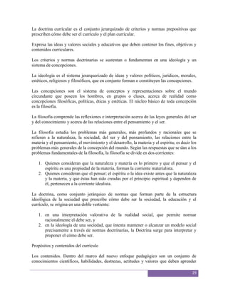 La doctrina curricular es el conjunto jerarquizado de criterios y normas prepositivas que
prescriben cómo debe ser el currículo y el plan curricular.

Expresa las ideas y valores sociales y educativos que deben contener los fines, objetivos y
contenidos curriculares.

Los criterios y normas doctrinarias se sustentan o fundamentan en una ideología y un
sistema de concepciones.

La ideología es el sistema jerarquerizado de ideas y valores políticos, jurídicos, morales,
estéticos, religiosos y filosóficos, que en conjunto forman o constituyen las concepciones.

Las concepciones son el sistema de conceptos y representaciones sobre el mundo
circundante que poseen los hombres, en grupos o clases, acerca de realidad como
concepciones filosóficas, políticas, éticas y estéticas. El núcleo básico de toda concepción
es la filosofía.

La filosofía comprende las reflexiones e interpretación acerca de las leyes generales del ser
y del conocimiento y acerca de las relaciones entre el pensamiento y el ser.

La filosofía estudia los problemas más generales, más profundos y racionales que se
refieren a la naturaleza, la sociedad, del ser y del pensamiento, las relaciones entre la
materia y el pensamiento, el movimiento y el desarrollo, la materia y el espíritu; es decir los
problemas más generales de la concepción del mundo. Según las respuestas que se dan a los
problemas fundamentales de la filosofía, la filosofía se divide en dos corrientes:

   1. Quienes consideran que la naturaleza y materia es lo primero y que el pensar y el
      espíritu es una propiedad de la materia, forman la corriente materialista.
   2. Quienes consideran que el pensar; el espíritu o la idea existe antes que la naturaleza
      y la materia, y que éstas han sido creadas por el principio espiritual y dependen de
      él, pertenecen a la corriente idealista.

La doctrina, como conjunto jerárquico de normas que forman parte de la estructura
ideológica de la sociedad que prescribe cómo debe ser la sociedad, la educación y el
currículo, se origina en una doble vertiente:

   1. en una interpretación valorativa de la realidad social, que permite normar
      racionalmente el debe ser, y
   2. en la ideología de una sociedad, que intenta mantener o alcanzar un modelo social
      precisamente a través de normas doctrinarias, la Doctrina surge para interpretar y
      proponer el cómo debe ser.

Propósitos y contenidos del currículo

Los contenidos. Dentro del marco del nuevo enfoque pedagógico son un conjunto de
conocimientos científicos, habilidades, destrezas, actitudes y valores que deben aprender

                                                                                            29
 