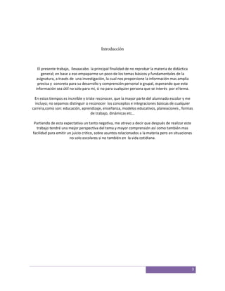 Introducción



   El presente trabajo, llevaacabo la principal finalidad de no reprobar la materia de didáctica
      general; en base a eso empaparme un poco de los temas básicos y fundamentales de la
  asignatura, a través de una investigación, la cual nos proporcione la información mas amplia
   precisa y concreta para su desarrollo y comprensión personal o grupal, esperando que esta
  información sea útil no solo para mi, si no para cualquier persona que se interés por el tema.

 En estos tiempos es increíble y triste reconocer, que la mayor parte del alumnado escolar y me
  incluyo; no sepamos distinguir o reconocer los conceptos e integraciones básicas de cualquier
carrera,como son: educación, aprendizaje, enseñanza, modelos educativos, planeaciones , formas
                                     de trabajo, dinámicas etc…

 Partiendo de esta expectativa un tanto negativa, me atrevo a decir que después de realizar este
  trabajo tendré una mejor perspectiva del tema y mayor comprensión así como también mas
facilidad para emitir un juicio critico, sobre asuntos relacionados a la materia pero en situaciones
                       no solo escolares si no también en la vida cotidiana.




                                                                                                   3
 