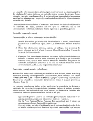 los educandos y los maestros deben estimular para incorporarlos en la estructura cognitiva
del estudiante. Si bien es cierto que los contenidos son un conjunto de saberes o formas
culturales esenciales para el desarrollo y de socialización de los estudiantes, la manera de
identificarlos, seleccionarlos y proponerlos en el currículo tradicional ha sido realizada con
una visión muy limitada.

La re-conceptualización curricular se ha tenido a bien ampliar esa reducida concepción de
los contenidos. En efecto, contamos con tres tipos de contenidos, que se dan
simultáneamente e interrelacionadamente durante el proceso de aprendizaje, que son:

Contenidos conceptuales (saber)

Estos contenidos se refieren a tres categorías bien definidas:

   1. Hechos: Son eventos que acontecieron en el devenir de la historia, como ejemplo
      podemos citar: la rebelión de Tupac Amaru II, el derribamiento del muro de Berlín,
      etc.
   2. Datos: Son informaciones concisas, precisas, sin ambages. Ejm: el nombre del
      primer astronauta que pisó la luna, el nombre del presidente actual de Uruguay, las
      fechas de ciertos eventos, etc.

   3. Conceptos: Son las nociones o ideas que tenemos de algún acontecimiento que es
      cualquier evento que sucede o puede provocarse, y de un objeto que es cualquier
      cosa que existe y que se puede observar. Desde una perspectiva más general, los
      contenidos conceptuales, atendiendo a su nivel de realidad-abstracción pueden
      diferenciarse en FACTUALES y propiamente conceptuales.

Contenidos procedimentales (saber hacer)

Se consideran dentro de los contenidos procedimentales a las acciones, modos de actuar y
de afrontar, plantear y resolver problemas. Estos contenidos, hacen referencia a los saberes
“SABER COMO HACER” y “SABER HACER”. Ejemplo: recopilación y sistematización
de datos; uso adecuado de instrumentos de laboratorio; formas de ejecutar ejercicios de
educación física, etc.

Un contenido procedimental incluye reglas, las técnicas, la metodología, las destrezas o
habilidades, las estrategias, los procedimientos; pues es un conjunto de acciones ordenadas
secuencialmente y encaminadas al logro de un objetivo y/o competencia. Conviene pues
clasificar los contenidos procedimentales en función de tres ejes:

       Eje Motriz Cognitivo: Clasifica los contenidos procedimentales en función de las
       acciones a realizarse, según sean más o menos motrices o cognitivos.
       Eje De Pocas Acciones-Muchas Acciones: Está determinado por el número de
       acciones que conforman el contenido procedimental.
       Eje Algorítmico-Heurístico: Considera el grado de predeterminación de orden de las
       secuencias. Aquí se aproximan al extremo algorítmico los contenidos cuyo orden de

                                                                                           30
 