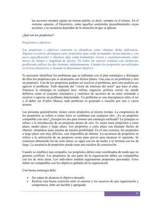 las acciones siempre siguen un mismo patrón, es decir, siempre es el mismo. En el
       extremo opuesto, el Heurístico, están aquellos contenidos procedimentales cuyas
       acciones y su secuencia dependen de la situación en que se aplican

¿Qué son los propósitos?

Propósitos y objetivos

Los propósitos y objetivos consisten en identificar cómo eliminar dicha deficiencia.
Algunos escritores distinguen entre propósitos (que están formulados inexactamente y con
poca especificación) y objetivos (que están formulados exacta y cuantitativamente como
marco de tiempo y magnitud de efecto). No todos los autores realizan esta distinción,
prefiriendo utilizar los dos términos indistintamente. Cuando los propósitos son utilizados
en el área financiera, a menudo se denominan objetivos.

Es necesario identificar los problemas que se enfrentan con el plan estratégico y distinguir
de ellos los propósitos que se alcanzarán con dichos planes. Una cosa es un problema y otra
un propósito. Uno de los propósitos pudiera ser resolver el problema, pero otro pudiera ser
agravar el problema. Todo depende del "vector de intereses del actor" que hace el plan.
Entonces la estrategia en cualquier área: militar, negocios, política, social, etc. puede
definirse como el conjunto sistemático y sistémico de acciones de un actor orientado a
resolver o agravar un problema determinado. Un problema es una discrepancia entre el ser
y el deber ser (Carlos Matus), todo problema es generado o resuelto por uno o varios
actores.

Las personas generalmente, tienen varios propósitos al mismo tiempo. La congruencia de
los propósitos se refiere a cómo éstos se combinan con cualquier otro. ¿Es un propósito
compatible con otro? ¿Encajan los dos para formar una estrategia unificada? La jerarquía se
refiere a la introducción de un propósito dentro de otro. Es mejor tener propósitos a corto
plazo, medio plazo y largo plazo. Los propósitos a corto plazo son bastante fáciles de
obtener, situándose justo encima de nuestra posibilidad. En el otro extremo, los propósitos
a largo plazo son muy difíciles, casi imposibles de obtener. La secuencia de propósitos se
refiere a la utilización de un propósito como paso previo para alcanzar el siguiente. Se
comienza obteniendo los de corto plazo, se sigue con los de medio y se termina con los de
largo. La secuencia de propósitos puede crear una escalera de consecución.

Cuando se establece una compañía, los propósitos deben estar coordinados de modo que no
generen conflicto. Los propósitos de una parte de la organización deben ser compatibles
con los de otras áreas. Los individuos tendrán seguramente propósitos personales. Estos
deben ser compatibles con los objetivos globales de la organización.

Una buena estrategia debe:

       Ser capaz de alcanzar el objetivo deseado.
       Realizar una buena conexión entre el entorno y los recursos de una organización y
       competencia; debe ser factible y apropiada

                                                                                         31
 