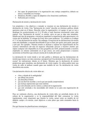 Ser capaz de proporcionar a la organización una ventaja competitiva; debería ser
       única y sostenible en el tiempo.
       Dinámica, flexible y capaz de adaptarse a las situaciones cambiantes.
       Suficiente por sí misma.

Declaración de misión y declaración de visión

Los propósitos y los objetivos a menudo se resumen en una declaración de misión o
declaración de visión. Una "declaración de visión" describe en términos gráficos dónde
queremos estar en el futuro. Describe cómo la organización o el equipo ve que se van a
desplegar los acontecimientos en 15 ó 20 años si todo funciona exactamente como cabe
esperar. Una "declaración de misión" es similar, salvo en que es algo más inmediato.
Detalla qué tipo de programas e iniciativas impulsará la organización para aproximarse a la
visión que ha definido. El eslogan de Ford, breve pero poderoso: "La calidad es el trabajo
nº 1" es una declaración de misión. Sin embargo, la mayoría de las declaraciones de misión
están más detalladas, a menudo describiendo lo que se hará, por quién, para quién, para qué
y por qué. Por ejemplo: "Nuestra misión es alcanzar o superar los requerimientos de los
usuarios informáticos del área de negocios ofreciendo servicio a nuestros clientes que
supere cualquier otro disponible en el área geográfica de XXX, proporcionando a nuestros
empleados un entorno estimulante en el que crecer, así como proporcionar a nuestros
accionistas un beneficio que esté por encima de la media del sector".

La declaración de visión tiende a ser más gráfica y abstracta que las declaraciones de
misión (que tienen a ser más concretas y prospectivas) Una declaración de visión "pinta una
escena" de realizaciones ideales en el futuro. Mientras que la declaración de misión
proporciona guía inmediata, una declaración de visión inspira. Un atleta podría tener una
visión de subir al pódium cuando gana una medalla de oro. Su declaración de visión
describiría esta escena.

Una declaración efectiva de visión debe ser:

       clara y alejada de la ambigüedad
       que dibuje una escena
       que describa el futuro
       que sea fácil de recordar y con la que uno pueda comprometerse
       que incluya aspiraciones que sean realistas
       que esté alineada con los valores y cultura de la organización
       que esté orientada a las necesidades del cliente (si es para una organización de
       negocios)

Para ser realmente efectiva, una declaración de visión debe ser asimilada dentro de la
cultura de la organización y es la responsabilidad del líder comunicar la visión
regularmente, crear situaciones que ilustren la visión, actuar como un modelo de rol
dándole cuerpo a la misión, crear objetivos a corto plazo que estén orientados hacia la
visión.

Por qué fracasan las planificaciones estratégicas
                                                                                        32
 