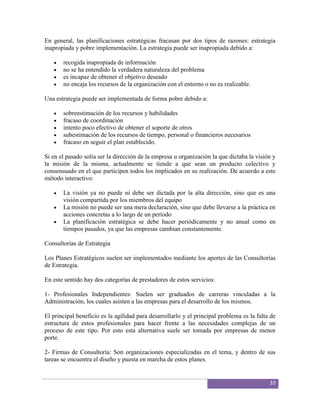 En general, las planificaciones estratégicas fracasan por dos tipos de razones: estrategia
inapropiada y pobre implementación. La estrategia puede ser inapropiada debido a:

       recogida inapropiada de información
       no se ha entendido la verdadera naturaleza del problema
       es incapaz de obtener el objetivo deseado
       no encaja los recursos de la organización con el entorno o no es realizable.

Una estrategia puede ser implementada de forma pobre debido a:

       sobreestimación de los recursos y habilidades
       fracaso de coordinación
       intento poco efectivo de obtener el soporte de otros
       subestimación de los recursos de tiempo, personal o financieros necesarios
       fracaso en seguir el plan establecido.

Si en el pasado solía ser la dirección de la empresa u organización la que dictaba la visión y
la misión de la misma, actualmente se tiende a que sean un producto colectivo y
consensuado en el que participen todos los implicados en su realización. De acuerdo a este
método interactivo:

       La visión ya no puede ni debe ser dictada por la alta dirección, sino que es una
       visión compartida por los miembros del equipo
       La misión no puede ser una mera declaración, sino que debe llevarse a la práctica en
       acciones concretas a lo largo de un período
       La planificación estratégica se debe hacer periódicamente y no anual como en
       tiempos pasados, ya que las empresas cambian constantemente.

Consultorías de Estrategia

Los Planes Estratégicos suelen ser implementados mediante los aportes de las Consultorías
de Estrategia.

En este sentido hay dos categorías de prestadores de estos servicios:

1- Profesionales Independientes: Suelen ser graduados de carreras vinculadas a la
Administración, los cuales asisten a las empresas para el desarrollo de los mismos.

El principal beneficio es la agilidad para desarrollarlo y el principal problema es la falta de
estructura de estos profesionales para hacer frente a las necesidades complejas de un
proceso de este tipo. Por esto esta alternativa suele ser tomada por empresas de menor
porte.

2- Firmas de Consultoría: Son organizaciones especializadas en el tema, y dentro de sus
tareas se encuentra el diseño y puesta en marcha de estos planes.


                                                                                            33
 
