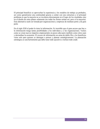 El principal beneficio es aprovechar la experiencia y los modelos de trabajo ya probados,
así como garantizarse una continuidad gracias a contar con una estructura y el principal
problema es que la mayoría no se involucra directamente en el logro de los resultados sino
en el diseño de estos planes solamente (no todas las firmas actúan así, pero sí la mayoría).
Esta alternativa suele ser tomada por organizaciones y empresas de mediano porte y de gran
porte

En el siglo XXI el poder lo tiene la información. Es increíble que el gran acceso que hay a
la información traiga tantas posibilidades a los individuos y a las organizaciones. Vemos
como se crean nuevos imperios empresariales en pocos años pero también como otros caen
y derrumban la economía. El exceso de información un arma de doble filo y los beneficios
viene solo para quienes se detengan a pensar y planear estratégicamente. La planeación
estratégica es una herramienta que debe tener todo ejecutivo e incluso todo ciuda




                                                                                         34
 