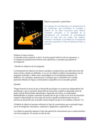 Objetivos generales y particulares

                                        Un esquema de investigación es la preparación de
                                        las condiciones que posibilitan la recogida y
                                        análisis de los datos necesarios para obtener
                                        resultados relevantes a la finalidad de la
                                        investigación con economía de procedimiento
                                        Previo al tema que nos ocupa, este implica:
                                        Formular claramente el problema de investigación
                                        como para especificar el tipo de información que se
                                        necesita.




Elaborar el marco teórico:
el encuadre teórico general; es decir, la teoría general sobre la cual nos apoyamos, y
el conjunto de proposiciones teóricas más específicas y conceptos que guiarán la
investigación.

- Decidir los objetivos de investigación.

La formulación de objetivos involucra conceptos y proposiciones que deben derivarse del
marco teórico, donde son definidos. A su vez, los objetivos deben corresponderse con las
preguntas realizadas y deben estar contemplados en la metodología propuesta. En
definitiva, los conceptos, proposiciones y enfoques que se utilizarán en un estudio
particular deberán ser lógica y teóricamente compatibles con el encuadre general.

Ejemplo:

"Piaget formuló la teoría de que el desarrollo psicológico es un proceso independiente del
aprendizaje y que es necesario desarrollar las estructuras cognitivas adecuadas antes de
poder realizar determinados aprendizajes. Siguiendo esta teoría, su colaboradora
BarbelInhelder se propuso contrastar la predicción de que el niño en un nivel de desarrollo
cognitivo determinado no sería capaz de resolver aquellos problemas para los que se
necesita un desarrollo más avanzado incluso después de que se les enseñara a hacerlo" (1).

Al hablar de objetivos hacemos referencia al tipo de conocimiento que se pretende lograr
con la investigación: descriptivo, explicativo, diagnóstico, exploratorio, etc.

Los objetivos generales apuntan al tipo más general de conocimiento que se espera producir
con la investigación. No suelen ser más de dos.

                                                                                           35
 