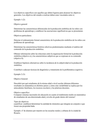 Los objetivos específicos son aquellos que deben lograrse para alcanzar los objetivos
generales. Los objetivos del estudio a realizar deben estar vinculados entre sí.

Ejemplo 1 (2):

Objetivo general:

Determinar las características diferenciales de la producción simbólica de los niños con
problemas de aprendizaje y establecer las asociaciones significativas que se presentaran.

Objetivos particulares:

Detectar el ordenamiento formal característico de la producción simbólica de los niños con
problemas de aprendizaje.

Determinar las características histórico afectivas predominantes mediante el análisis del
contenido de la producción simbólica.

Obtener información sobre las relaciones entre la organización formal de la producción
simbólica (objetivo a) y las características subjetivas que se expresan en su contenido
(objetivo b).

Establecer hipótesis alternativas sobre la incidencia de la subjetividad en la producción
simbólica.

Contribuir a adecuar técnicas de diagnóstico y tratamiento de la problemática cognitiva.

Ejemplo 2 (3):

Objetivo General:

Descubrir por qué estudiantes de la misma edad o nivel escolar obtienen diferentes
resultados en matemática en distintos países y cómo esta variabilidad se explica por los
antecedentes familiares, los recursos escolares y las prácticas docentes.

Objetivo específico:
Comparar sistemas nacionales de educación en cuanto al rendimiento medio en matemática
de estudiantes de una determinada edad y niveles de grado dentro del sistema".

Tipos de objetivos:
cuantificar: establecer/determinar la cantidad de elementos que integran un conjunto o que
tienen una propiedad dada.

Ejemplo: nº de alumnos por maestro en las escuelas rurales y urbanas de la ciudad de
Rosario.


                                                                                            36
 