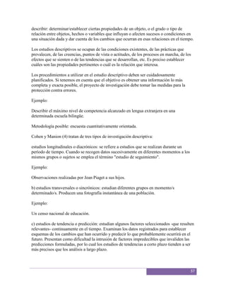 describir: determinar/establecer ciertas propiedades de un objeto, o el grado o tipo de
relación entre objetos, hechos o variables que influyan o afecten sucesos o condiciones en
una situación dada y dar cuenta de los cambios que ocurran en esas relaciones en el tiempo.

Los estudios descriptivos se ocupan de las condiciones existentes, de las prácticas que
prevalecen, de las creencias, puntos de vista o actitudes, de los procesos en marcha, de los
efectos que se sienten o de las tendencias que se desarrollan, etc. Es preciso establecer
cuáles son las propiedades pertinentes o cuál es la relación que interesa.

Los procedimientos a utilizar en el estudio descriptivo deben ser cuidadosamente
planificados. Si tenemos en cuenta que el objetivo es obtener una información lo más
completa y exacta posible, el proyecto de investigación debe tomar las medidas para la
protección contra errores.

Ejemplo:

Describir el máximo nivel de competencia alcanzado en lengua extranjera en una
determinada escuela bilingüe.

Metodología posible: encuesta cuantitativamente orientada.

Cohen y Manion (4) tratan de tres tipos de investigación descriptiva:

estudios longitudinales o diacrónicos: se refiere a estudios que se realizan durante un
período de tiempo. Cuando se recogen datos sucesivamente en diferentes momentos a los
mismos grupos o sujetos se emplea el término "estudio de seguimiento".

Ejemplo:

Observaciones realizadas por Jean Piaget a sus hijos.

b) estudios transversales o sincrónicos: estudian diferentes grupos en momento/s
determinado/s. Producen una fotografía instantánea de una población.

Ejemplo:

Un censo nacional de educación.

c) estudios de tendencia o predicción: estudian algunos factores seleccionados -que resulten
relevantes- continuamente en el tiempo. Examinan los datos registrados para establecer
esquemas de los cambios que han ocurrido y predecir lo que probablemente ocurrirá en el
futuro. Presentan como dificultad la intrusión de factores impredecibles que invaliden las
predicciones formuladas, por lo cual los estudios de tendencias a corto plazo tienden a ser
más precisos que los análisis a largo plazo.



                                                                                           37
 