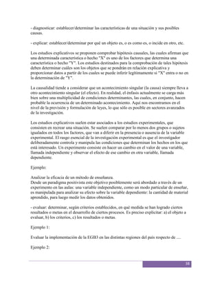 - diagnosticar: establecer/determinar las características de una situación y sus posibles
causas.

- explicar: establecer/determinar por qué un objeto es, o es como es, o incide en otro, etc.

Los estudios explicativos se proponen comprobar hipótesis causales, las cuales afirman que
una determinada característica o hecho "X" es uno de los factores que determina una
característica o hecho "Y". Los estudios destinados para la comprobación de tales hipótesis
deben determinar cuáles son los objetos que se pondrán en relación explicativa y
proporcionar datos a partir de los cuales se puede inferir legítimamente si "X" entra o no en
la determinación de "Y".

La causalidad tiende a considerar que un acontecimiento singular (la causa) siempre lleva a
otro acontecimiento singular (el efecto). En realidad, el énfasis actualmente se carga más
bien sobre una multiplicidad de condiciones determinantes, las cuales, en conjunto, hacen
probable la ocurrencia de un determinado acontecimiento. Aquí nos encontramos en el
nivel de la previsión y formulación de leyes, lo que sólo es posible en sectores avanzados
de la investigación.

Los estudios explicativos suelen estar asociados a los estudios experimentales, que
consisten en recrear una situación. Se suelen comparar por lo menos dos grupos o sujetos
igualados en todos los factores, que van a diferir en la presencia o ausencia de la variable
experimental. El rasgo esencial de la investigación experimental es que el investigador
deliberadamente controla y manipula las condiciones que determinan los hechos en los que
está interesado. Un experimento consiste en hacer un cambio en el valor de una variable,
llamada independiente y observar el efecto de ese cambio en otra variable, llamada
dependiente.

Ejemplo:

Analizar la eficacia de un método de enseñanza.
Desde un paradigma positivista este objetivo posiblemente será abordado a través de un
experimento en las aulas: una variable independiente, como un modo particular de enseñar,
es manipulada para analizar su efecto sobre la variable dependiente: la cantidad de material
aprendido, para luego medir los datos obtenidos.

- evaluar: determinar, según criterios establecidos, en qué medida se han logrado ciertos
resultados o metas en el desarrollo de ciertos procesos. Es preciso explicitar: a) el objeto a
evaluar, b) los criterios, c) los resultados o metas.

Ejemplo 1:

Evaluar la implementación de la EGB3 en las distintas regiones del país respecto de ....

Ejemplo 2:


                                                                                               38
 