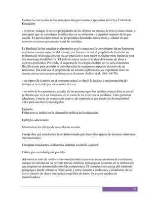Evaluar la concreción de los principios integracionistas expresados en la Ley Federal de
Educación.

- explorar: indagar si existen propiedades de los objetos no puestas de relieve hasta ahora, o
conceptos que se consideran insuficientes en su intensión o extensión respecto de lo que
sucede. Es preciso determinar las propiedades detectadas hasta ahora y señalar en qué
aspectos se piensa que pueden estar las omitidas.

La finalidad de los estudios exploratorios es el avance en el conocimiento de un fenómeno
o alcanzar nuevos aspectos del mismo, con frecuencia con el propósito de formular un
problema de investigación con mayor precisión o para poder explicitar otras hipótesis para
una investigación definitiva. E1 énfasis mayor recae en el descubrimiento de ideas y
aspectos profundos. Por ende, el esquema de investigación debe ser lo suficientemente
flexible como para permitir la consideración de numerosos aspectos distintos de un
fenómeno. Sea cual sea el propósito de un estudio exploratorio, es importante tener en
cuenta ciertas técnicas provechosas para el mismo (Selltiz et al, 1965: 69-78):

- un repaso de la teoría en el momento actual, es decir, la lectura y reconstrucción del
trabajo ya realizado por otros sobre el tema.

- revisión de la experiencia: estudio de las personas que han tenido contacto directo con el
problema que va a ser estudiado, en el curso de su experiencia cotidiana. Tales personas
adquieren, a través de su rutina un acervo, de experiencia que puede ser de muchísimo
valor para auxiliar al investigador.

Ejemplo:
Freire con su énfasis en la dimensión política de la educación.

Ejemplos adicionales:

Monitorizar los efectos de una reforma escolar.

Comprobar qué estudiantes de un determinado país han sido capaces de alcanzar estándares
internacionales.

Comparar estudiantes en distintos sistemas escolares o países:

Estrategias metodológicas posibles:

Administrar tests de rendimiento estandarizado a muestras representativas de estudiantes,
aunque un método así no permite relevar sutilezas pedagógicas presentes en la instrucción
que originan un determinado nivel de competencia. El conocimiento acerca del trasfondo
pedagógico puede obtenerse observando y entrevistando a profesores y estudiantes de un
cierto número de clases (recogida etnográfica de datos, los cuales pueden ser
cuantificados).


                                                                                            39
 