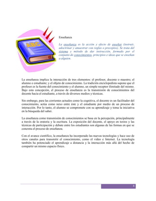 Enseñanza

                              La enseñanza es la acción y efecto de enseñar (instruir,
                              adoctrinar y amaestrar con reglas o preceptos). Se trata del
                              sistema y método de dar instrucción, formado por el
                              conjunto de conocimientos, principios e ideas que se enseñan
                              a alguien.




La enseñanza implica la interacción de tres elementos: el profesor, docente o maestro; el
alumno o estudiante; y el objeto de conocimiento. La tradición enciclopedista supone que el
profesor es la fuente del conocimiento y el alumno, un simple receptor ilimitado del mismo.
Bajo esta concepción, el proceso de enseñanza es la transmisión de conocimientos del
docente hacia el estudiante, a través de diversos medios y técnicas.

Sin embargo, para las corrientes actuales como la cognitiva, el docente es un facilitador del
conocimiento, actúa como nexo entre éste y el estudiante por medio de un proceso de
interacción. Por lo tanto, el alumno se compromete con su aprendizaje y toma la iniciativa
en la búsqueda del saber.

La enseñanza como transmisión de conocimientos se basa en la percepción, principalmente
a través de la oratoria y la escritura. La exposición del docente, el apoyo en textos y las
técnicas de participación y debate entre los estudiantes son algunas de las formas en que se
concreta el proceso de enseñanza.

Con el avance científico, la enseñanza ha incorporado las nuevas tecnologías y hace uso de
otros canales para transmitir el conocimiento, como el video e Internet. La tecnología
también ha potenciado el aprendizaje a distancia y la interacción más allá del hecho de
compartir un mismo espacio físico.




                                                                                           4
 