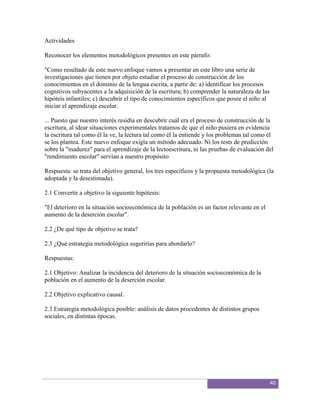 Actividades

Reconocer los elementos metodológicos presentes en este párrafo:

"Como resultado de este nuevo enfoque vamos a presentar en este libro una serie de
investigaciones que tienen por objeto estudiar el proceso de construcción de los
conocimientos en el dominio de la lengua escrita, a partir de: a) identificar los procesos
cognitivos subyacentes a la adquisición de la escritura; b) comprender la naturaleza de las
hipóteis infantiles; c) descubrir el tipo de conocimientos específicos que posee el niño al
iniciar el aprendizaje escolar.

... Puesto que nuestro interés residía en descubrir cuál era el proceso de construcción de la
escritura, al idear situaciones experimentales tratamos de que el niño pusiera en evidencia
la escritura tal como él la ve, la lectura tal como él la entiende y los problemas tal como él
se los plantea. Este nuevo enfoque exigía un método adecuado. Ni los tests de predicción
sobre la "madurez" para el aprendizaje de la lectoescritura, ni las pruebas de evaluación del
"rendimiento escolar" servían a nuestro propósito

Respuesta: se trata del objetivo general, los tres específicos y la propuesta metodológica (la
adoptada y la desestimada).

2.1 Convertir a objetivo la siguiente hipótesis:

"El deterioro en la situación socioeconómica de la población es un factor relevante en el
aumento de la deserción escolar".

2.2 ¿De qué tipo de objetivo se trata?

2.3 ¿Qué estrategia metodológica sugerirías para abordarlo?

Respuestas:

2.1 Objetivo: Analizar la incidencia del deterioro de la situación socioeconómica de la
población en el aumento de la deserción escolar.

2.2 Objetivo explicativo causal.

2.3 Estrategia metodológica posible: análisis de datos procedentes de distintos grupos
sociales, en distintas épocas.




                                                                                              40
 