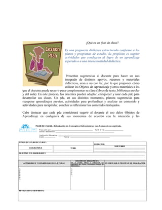 ¿Qué es un plan de clase?

                                  Es una propuesta didáctica estructurada conforme a los
                                  planes y programas de estudio. Su propósito es sugerir
                                  actividades que conduzcan al logro de un aprendizaje
                                  esperado o a una intencionalidad didáctica.



                                   Presentan sugerencias al docente para hacer un uso
                                  integrado de distintos apoyos, recursos y materiales
                                  didácticos, sean o no con tic, por lo que proponen cómo
                                  utilizar los Objetos de Aprendizaje y otros materiales a los
que el docente puede recurrir para complementar su clase (libros de texto, biblioteca escolar
y del aula). En este proceso, los docentes pueden adaptar, enriquecer y usar cada pdc para
desarrollar sus clases. Un pdc, en sus distintos momentos, plantea sugerencias para
recuperar aprendizajes previos, actividades para profundizar y analizar un contenido y
actividades para recapitular, concluir o reflexionar los contenidos trabajados.

Cabe destacar que cada pdc considerará sugerir al docente el uso delos Objetos de
Aprendizaje en cualquiera de sus momentos de acuerdo con la intención y las




                                                                                           41
 