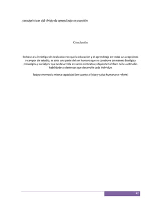 características del objeto de aprendizaje en cuestión




                                           Conclusión



En base a la investigación realizada creo que la educación y el aprendizaje en todas sus acepciones
  y campos de estudio, es solo una parte del ser humano que se construye de manera biológica
 psicológica y social por que se desarrolla en varios contextos y depende también de las aptitudes
                        habilidades y destrezas que desarrolle cada individuo

        Todos tenemos la misma capacidad (en cuanto a físico y salud humana se refiere)




                                                                                                42
 