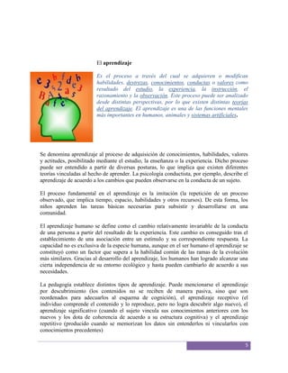 El aprendizaje

                         Es el proceso a través del cual se adquieren o modifican
                         habilidades, destrezas, conocimientos, conductas o valores como
                         resultado del estudio, la experiencia, la instrucción, el
                         razonamiento y la observación. Este proceso puede ser analizado
                         desde distintas perspectivas, por lo que existen distintas teorías
                         del aprendizaje. El aprendizaje es una de las funciones mentales
                         más importantes en humanos, animales y sistemas artificiales.




Se denomina aprendizaje al proceso de adquisición de conocimientos, habilidades, valores
y actitudes, posibilitado mediante el estudio, la enseñanza o la experiencia. Dicho proceso
puede ser entendido a partir de diversas posturas, lo que implica que existen diferentes
teorías vinculadas al hecho de aprender. La psicología conductista, por ejemplo, describe el
aprendizaje de acuerdo a los cambios que pueden observarse en la conducta de un sujeto.

El proceso fundamental en el aprendizaje es la imitación (la repetición de un proceso
observado, que implica tiempo, espacio, habilidades y otros recursos). De esta forma, los
niños aprenden las tareas básicas necesarias para subsistir y desarrollarse en una
comunidad.

El aprendizaje humano se define como el cambio relativamente invariable de la conducta
de una persona a partir del resultado de la experiencia. Este cambio es conseguido tras el
establecimiento de una asociación entre un estímulo y su correspondiente respuesta. La
capacidad no es exclusiva de la especie humana, aunque en el ser humano el aprendizaje se
constituyó como un factor que supera a la habilidad común de las ramas de la evolución
más similares. Gracias al desarrollo del aprendizaje, los humanos han logrado alcanzar una
cierta independencia de su entorno ecológico y hasta pueden cambiarlo de acuerdo a sus
necesidades.

La pedagogía establece distintos tipos de aprendizaje. Puede mencionarse el aprendizaje
por descubrimiento (los contenidos no se reciben de manera pasiva, sino que son
reordenados para adecuarlos al esquema de cognición), el aprendizaje receptivo (el
individuo comprende el contenido y lo reproduce, pero no logra descubrir algo nuevo), el
aprendizaje significativo (cuando el sujeto vincula sus conocimientos anteriores con los
nuevos y los dota de coherencia de acuerdo a su estructura cognitiva) y el aprendizaje
repetitivo (producido cuando se memorizan los datos sin entenderlos ni vincularlos con
conocimientos precedentes)

                                                                                          5
 