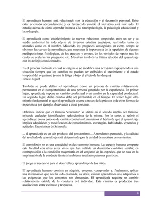 El aprendizaje humano está relacionado con la educación y el desarrollo personal. Debe
estar orientado adecuadamente y es favorecido cuando el individuo está motivado. El
estudio acerca de cómo aprender interesa a la neuropsicología, la psicología educacional y
la pedagogía.

El aprendizaje como establecimiento de nuevas relaciones temporales entre un ser y su
medio ambiental ha sido objeto de diversos estudios empíricos, realizados tanto en
animales como en el hombre. Midiendo los progresos conseguidos en cierto tiempo se
obtienen las curvas de aprendizaje, que muestran la importancia de la repetición de algunas
predisposiciones fisiológicas, de los ensayos y errores, de los períodos de reposo tras los
cuales se aceleran los progresos, etc. Muestran también la última relación del aprendizaje
con los reflejos condicionados.

Es el proceso mediante el cual se origina o se modifica una actividad respondiendo a una
situación siempre que los cambios no puedan ser atribuidos al crecimiento o al estado
temporal del organismo (como la fatiga o bajo el efecto de las drogas)
ErnestHilgard

También se puede definir el aprendizaje como un proceso de cambio relativamente
permanente en el comportamiento de una persona generado por la experiencia. En primer
lugar, aprendizaje supone un cambio conductual o un cambio en la capacidad conductual.
En segundo lugar, dicho cambio debe ser perdurable en el tiempo. En tercer lugar, otro
criterio fundamental es que el aprendizaje ocurre a través de la práctica o de otras formas de
experiencia por ejemplo observando a otras personas

Debemos indicar que el término "conducta" se utiliza en el sentido amplio del término,
evitando cualquier identificación reduccionista de la misma. Por lo tanto, al referir el
aprendizaje como proceso de cambio conductual, asumimos el hecho de que el aprendizaje
implica adquisición y modificación de conocimientos, estrategias, habilidades, creencias y
actitudes. En palabras de Schmeck:

... el aprendizaje es un sub-producto del pensamiento... Aprendemos pensando, y la calidad
del resultado de aprendizaje está determinada por la calidad de nuestros pensamientos.

El aprendizaje no es una capacidad exclusivamente humana. La especie humana comparte
esta facultad con otros seres vivos que han sufrido un desarrollo evolutivo similar; en
contraposición a la condición mayoritaria en el conjunto de las especies, que se basa en la
imprimación de la conducta frente al ambiente mediante patrones genéticos.

El juego es necesario para el desarrollo y aprendizaje de los niños.

El aprendizaje humano consiste en adquirir, procesar, comprender y, finalmente, aplicar
una información que nos ha sido enseñada, es decir, cuando aprendemos nos adaptamos a
las exigencias que los contextos nos demandan. El aprendizaje requiere un cambio
relativamente estable de la conducta del individuo. Este cambio es producido tras
asociaciones entre estímulo y respuesta.

                                                                                            6
 