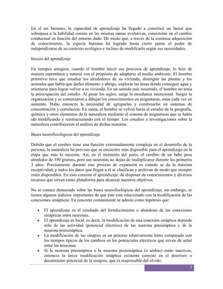 En el ser humano, la capacidad de aprendizaje ha llegado a constituir un factor que
sobrepasa a la habilidad común en las mismas ramas evolutivas, consistente en el cambio
conductual en función del entorno dado. De modo que, a través de la continua adquisición
de conocimiento, la especie humana ha logrado hasta cierto punto el poder de
independizarse de su contexto ecológico e incluso de modificarlo según sus necesidades.

Inicios del aprendizaje

En tiempos antiguos, cuando el hombre inició sus procesos de aprendizaje, lo hizo de
manera espontánea y natural con el propósito de adaptarse al medio ambiente. El hombre
primitivo tuvo que estudiar los alrededores de su vivienda, distinguir las plantas y los
animales que había que darles alimento y abrigo, explorar las áreas donde conseguir agua y
orientarse para lograr volver a su vivienda. En un sentido más resumido, el hombre no tenía
la preocupación del estudio. Al pasar los siglos, surge la enseñanza intencional. Surgió la
organización y se comenzaron a dibujar los conocimientos en asignaturas, estas cada vez en
aumento. Hubo entonces la necesidad de agruparlas y combinarlas en sistemas de
concentración y correlación. En suma, el hombre se volvió hacia el estudio de la geografía,
química y otros elementos de la naturaleza mediante el sistema de asignaturas que se había
ido modificando y reestructurando con el tiempo. Los estudios e investigaciones sobre la
naturaleza contribuyeron al análisis de dichas materias.

Bases neurofisiológicas del aprendizaje

Debido que el cerebro tiene una función extremadamente compleja en el desarrollo de la
persona, la naturaleza ha previsto que se encuentre más disponible para el aprendizaje en la
etapa que más lo necesita. Así, en el momento del parto, el cerebro de un bebe pesa
alrededor de 350 gramos, pero sus neuronas no dejan de multiplicarse durante los primeros
3 años. Precisamente durante este proceso de expansión es cuando se da la máxima
receptividad, y todos los datos que llegan a él se clasifican y archivan de modo que siempre
estén disponibles. En esto consiste el aprendizaje: de disponer de conocimientos y diversos
recursos que sirven como plataforma para alcanzar nuestros objetivos.

No se conoce demasiado sobre las bases neurofisológicas del aprendizaje, sin embargo, se
tienen algunos indicios importantes de que éste está relacionado con la modificación de las
conexiones sinápticas. En concreto comúnmente se admite como hipótesis que:

       El aprendizaje es el resultado del fortalecimiento o abandono de las conexiones
       sinápticas entre neuronas.
       El aprendizaje es local, es decir, la modificación de una conexión sináptica depende
       sólo de las actividad (potencial eléctrico) de las neurona presináptica y de la
       neurona postsináptica.
       La modificación de las sinapsis es un proceso relativamente lento comparado con
       los tiempos típicos de los cambios en los potenciales eléctricos que sirven de señal
       entre las neuronas.
       Si la neurona presináptica o la neurona postsináptica (o ambas) están inactivas,
       entonces la única modificación sináptica existente consiste en el deterioro o
       decaimiento potencial de la sinapsis, que es responsable del olvido.
                                                                                          7
 