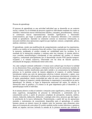 Proceso de aprendizaje

El proceso de aprendizaje es una actividad individual que se desarrolla en un contexto
social y cultural. Es el resultado de procesos cognitivos individuales mediante los cuales se
asimilan e interiorizan nuevas informaciones (hechos, conceptos, procedimientos, valores),
se construyen nuevas representaciones mentales significativas y funcionales
(conocimientos), que luego se pueden aplicar en situaciones diferentes a los contextos
donde se aprendieron. Aprender no solamente consiste en memorizar información, es
necesario también otras operaciones cognitivas que implican: conocer, comprender, aplicar,
analizar, sintetizar y valorar.

El aprendizaje, siendo una modificación de comportamiento coartado por las experiencias,
conlleva un cambio en la estructura física del cerebro. Estas experiencias se relacionan con
la memoria, moldeando el cerebro creando así variabilidad entre los inviduos. Es el
resultado de la interacción compleja y continua entre tres sistemas: el sistema afectivo,
cuyo correlato neurofisiológico corresponde al área prefrontal del cerebro; el sistema
cognitivo, conformado principalmente por el denominado circuito PTO (parieto-temporo-
occipital) y el sistema expresivo, relacionado con las áreas de función ejecutiva,
articulación de lenguaje y homúnculo motor entre otras.

Así, ante cualquier estímulo ambiental o vivencia socio cultural (que involucre la realidad
en sus dimensiones física, psicológica o abstracta) frente la cual las estructuras mentales de
un ser humano resulten insuficientes para darle sentido y en consecuencia las habilidades
práxicas no le permitan actuar de manera adaptativa al respecto, el cerebro humano
inicialmente realiza una serie de operaciones afectivas (valorar, proyectar y optar), cuya
función es contrastar la información recibida con las estructuras previamente existentes en
el sujeto, generándose: interés (curiosidad por saber de esto); expectativa (por saber qué
pasaría si supiera al respecto); sentido (determinar la importancia o necesidad de un nuevo
aprendizaje). En últimas, se logra la disposición atencional del sujeto. En adición, la
interacción entre la genética y la crianza es de gran importancia para el desarrollo y el
aprendizajeque recibe el individuo.

Si el sistema afectivo evalúa el estímulo o situación como significativa, entran en juego las
áreas cognitivas, encargándose de procesar la información y contrastarla con el
conocimiento previo, a partir de procesos complejos de percepción, memoria, análisis,
síntesis, inducción, deducción, abducción y analogía entre otros, procesos que dan lugar a
la asimilación de la nueva información. Posteriormente, a partir del uso de operaciones
mentales e instrumentos de conocimiento disponibles para el aprendizaje, el cerebro
humano ejecuta un número mayor de sinápsis entre las neuronas, para almacenar estos
datos en la memoria de corto plazo El cerebro también recibe eventos eléctricos y químicos
dónde un impulso nervioso estimula la entrada de la primera neurona que estimula el
                                                                                            8
 