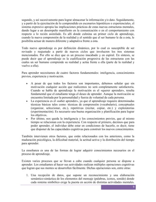segundo, y así sucesivamente para lograr almacenar la información y/o dato. Seguidamente,
y a partir de la ejercitación de lo comprendido en escenarios hipotéticos o experienciales, el
sistema expresivo apropia las implicaciones prácticas de estas nuevas estructuras mentales,
dando lugar a un desempeño manifiesto en la comunicación o en el comportamiento con
respecto a lo recién asimilado. Es allí donde culmina un primer ciclo de aprendizaje,
cuando la nueva comprensión de la realidad y el sentido que el ser humano le da a esta, le
posibilita actuar de manera diferente y adaptativa frente a esta.

Todo nuevo aprendizaje es por definición dinámico, por lo cual es susceptible de ser
revisado y reajustado a partir de nuevos ciclos que involucren los tres sistemas
mencionados. Por ello se dice que es un proceso inacabado y en espiral. En síntesis, se
puede decir que el aprendizaje es la cualificación progresiva de las estructuras con las
cuales un ser humano comprende su realidad y actúa frente a ella (parte de la realidad y
vuelve a ella).

Para aprender necesitamos de cuatro factores fundamentales: inteligencia, conocimientos
previos, experiencia y motivación.

       A pesar de que todos los factores son importantes, debemos señalar que sin
       motivación cualquier acción que realicemos no será completamente satisfactoria.
       Cuando se habla de aprendizaje la motivación es el «querer aprender», resulta
       fundamental que el estudiante tenga el deseo de aprender. Aunque la motivación se
       encuentra limitada por la personalidad y fuerza de voluntad de cada persona.
       La experiencia es el «saber aprender», ya que el aprendizaje requiere determinadas
       técnicas básicas tales como: técnicas de comprensión (vocabulario), conceptuales
       (organizar, seleccionar, etc.), repetitivas (recitar, copiar, etc.) y exploratorias
       (experimentación). Es necesario una buena organización y planificación para lograr
       los objetivos.
       Por último, nos queda la inteligencia y los conocimientos previos, que al mismo
       tiempo se relacionan con la experiencia. Con respecto al primero, decimos que para
       poder aprender, el individuo debe estar en condiciones de hacerlo, es decir, tiene
       que disponer de las capacidades cognitivas para construir los nuevos conocimientos.

También intervienen otros factores, que están relacionados con los anteriores, como la
maduración psicológica, la dificultad material, la actitud activa y la distribución del tiempo
para aprender.

La enseñanza es una de las formas de lograr adquirir conocimientos necesarios en el
proceso de aprendizaje.

Existen varios procesos que se llevan a cabo cuando cualquier persona se dispone a
aprender. Los estudiantes al hacer sus actividades realizan múltiples operaciones cognitivas
que logran que sus mentes se desarrollen fácilmente. Dichas operaciones son, entre otras:

   1. Una recepción de datos, que supone un reconocimiento y una elaboración
      semántico-sintáctica de los elementos del mensaje (palabras, iconos, sonido) donde
      cada sistema simbólico exige la puesta en acción de distintas actividades mentales.
                                                                                            9
 