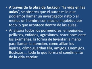 • A través de la obra de Jackson “la vida en las
aulas”, se observa que el autor es lo que
podíamos llamar un investigador nato o al
menos un hombre con mucha inquietud por
todo lo que acontece dentro de las aulas.
• Analizará todos los pormenores: empujones,
pellizcos, enfados, agresiones, reacciones ante
los exámenes, la forma de levantar la mano
para llamar la atención, como afilan los
lápices, cómo guardan fila, amigos. Enemigos.
Bostezos…, todo lo que forma el condimento
de la vida escolar
 