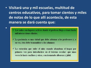 • Visitará una y mil escuelas, multitud de
centros educativos, para tomar cientos y miles
de notas de lo que allí acontecía, de esta
manera se dará cuenta que:
•
 