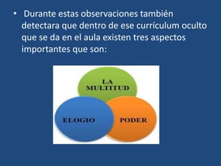 • Durante estas observaciones también
detectara que dentro de ese currículum oculto
que se da en el aula existen tres aspectos
importantes que son:
 