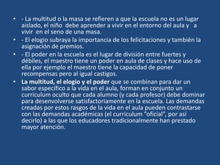 • - La multitud o la masa se refieren a que la escuela no es un lugar
aislado, el niño debe aprender a vivir en el entorno del aula y a
vivir en el seno de una masa.
• - El elogio subraya la importancia de los felicitaciones y también la
asignación de premios.
• - El poder en la escuela es el lugar de división entre fuertes y
débiles, el maestro tiene un poder en aula de clases y hace uso de
ella por ejemplo el maestro tiene la capacidad de poner
recompensas pero al igual castigos.
• La multitud, el elogio y el poder que se combinan para dar un
sabor específico a la vida en el aula, forman en conjunto un
curriculum oculto que cada alumno (y cada profesor) debe dominar
para desenvolverse satisfactoriamente en la escuela. Las demandas
creadas por estos rasgos de la vida en el aula pueden contrastarse
con las demandas académicas (el curriculum “oficial”, por así
decirlo) a las que los educadores tradicionalmente han prestado
mayor atención.
 