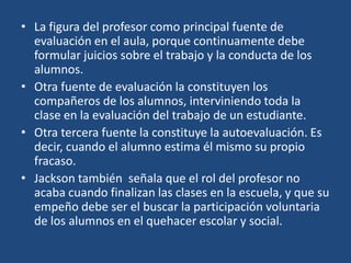 • La figura del profesor como principal fuente de
evaluación en el aula, porque continuamente debe
formular juicios sobre el trabajo y la conducta de los
alumnos.
• Otra fuente de evaluación la constituyen los
compañeros de los alumnos, interviniendo toda la
clase en la evaluación del trabajo de un estudiante.
• Otra tercera fuente la constituye la autoevaluación. Es
decir, cuando el alumno estima él mismo su propio
fracaso.
• Jackson también señala que el rol del profesor no
acaba cuando finalizan las clases en la escuela, y que su
empeño debe ser el buscar la participación voluntaria
de los alumnos en el quehacer escolar y social.
 