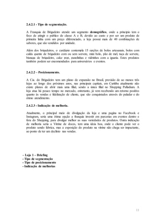 11
2.4.2.1 - Tipo de segmentação.
A Franquia de Brigadeiro atende um segmento demográfico, onde a principio tem o
foco de atingir o publico de classe A e B, devido ao custo e por ser um produto de
primeira linha com um preço diferenciado, a loja possui mais de 40 combinações de
sabores, que são vendidos por unidade.
Além dos brigadeiros, o cardápio contempla 15 opções de bolos artesanais, bolos com
calda quente de brigadeiro com ou sem sorvete, mini bolo, pão de mel, taça de sorvete,
bisnaga de brigadeiro, cake pop, panelinhas e vidrinhos com a iguaria. Estes produtos
também podem ser encomendados para aniversários e eventos.
2.4.2.2 – Posicionamento.
A Cia. do Brigadeiro tem um plano de expansão no Brasil, previsão de ao menos três
lojas ao longo dos próximos anos, nas principais capitais, em Curitiba atualmente não
existe planos de abrir mais uma filial, sendo a única filial no Shopping Palladium. A
loja atua há pouco tempo no mercado, entretanto, já vem recebendo um retorno positivo
quanto às vendas e fidelização de cliente, que são conquistados através do paladar e do
ótimo atendimento.
2.4.2.3 - Indicação de melhoria.
Atualmente, o principal meio de divulgação da loja e uma pagina no Facebook e
Instagram, seria uma ótima opção a franquia investir em parcerias em eventos dentro e
fora do Shopping, para divulgar melhor as suas variedades de produtos. Outra indicação
de melhoria seria a Vitrine de doces, tem uma ideia boa, onde o cliente pode ver o
produto sendo fabrica, mas a exposição do produto na vitrine não chega ser impactante,
ao ponto de ter um declínio nas vendas.
– Loja 1 – Briefing
- Tipo de segmentação
- Tipo de posicionamento
- Indicação de melhorias
 