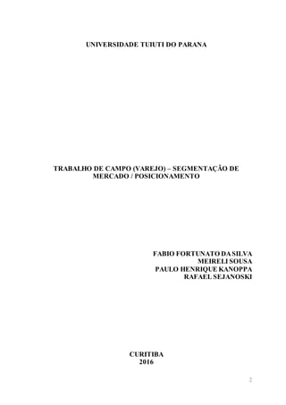 2
UNIVERSIDADE TUIUTI DO PARANA
TRABALHO DE CAMPO (VAREJO) – SEGMENTAÇÃO DE
MERCADO / POSICIONAMENTO
FABIO FORTUNATO DASILVA
MEIRELI SOUSA
PAULO HENRIQUE KANOPPA
RAFAEL SEJANOSKI
CURITIBA
2016
 