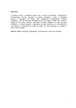 3
RESUMO.
O trabalho descreve as definições básicas para os termos de Marketing – Segmentação e
Posicionamento. Conceito, aplicação no mercado consumidor e varejo. A abordagem
destaca a importância da relação entre Segmentação, Posicionamento, Mercado
consumidor, a fim de determinar estratégias básicas para atingir o publico alvo. Analisa o
briefing de três pontos varejistas, observando as práticas utilizadas em cada uma delas.
Finalmente, os autores discutem a importância de cada conceito para a sobrevivência de
uma empresa e a importância da analise do público alvo para determinar as estratégias e
ações a serem tomadas.
Palavras chaves: Marketing, Segmentação, Posicionamento, Mercado consumidor.
 