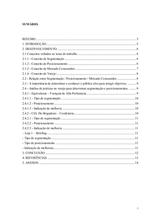 4
SUMÁRIO.
RESUMO...............................................................................................................................3
1. INTRODUÇÃO.................................................................................................................5
2. DESENVOLVIMENTO....................................................................................................6
2.1 Conceitos voltados ao tema do trabalho ..........................................................................6
2.1.1 - Conceito de Segmentação ..........................................................................................6
2.1.2 - Conceito de Posicionamento ......................................................................................6
2.1.3 - Conceito de Mercado Consumidor.............................................................................7
2.1.4 - Conceito de Varejo:....................................................................................................8
2.2 - Relação entre Segmentação / Posicionamento / Mercado Consumidor ........................8
2.3 - A importância de determinar e conhecer o público alvo para atingir objetivos. ...........9
2.4 - Análise de práticas no varejo para determinar segmentação e posicionamentos. .........9
2.4.1 - Equivalenza – Franquia de Alta Perfumaria...............................................................9
2.4.1.1 - Tipo de segmentação .............................................................................................10
2.4.1.2 - Posicionamento .....................................................................................................10
2.4.1.3 - Indicação de melhoria ...........................................................................................10
2.4.2 - CIA. Do Brigadeiro – Confeitaria ............................................................................10
2.4.2.1 - Tipo de segmentação .............................................................................................11
2.4.2.2 - Posicionamento .....................................................................................................11
2.4.2.3 - Indicação de melhoria ...........................................................................................11
– Loja 1 – Briefing...............................................................................................................11
- Tipo de segmentação .........................................................................................................11
- Tipo de posicionamento ....................................................................................................11
- Indicação de melhorias......................................................................................................11
3. CONCLUSÃO.................................................................................................................12
4. REFERÊNCIAS. .............................................................................................................13
5. ANEXOS. ........................................................................................................................14
 