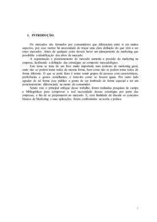 5
1. INTRODUÇÃO.
Os mercados são formados por consumidores que diferenciam entre si em muitos
aspectos, por esse motivo há necessidade de traçar uma clara definição do que vêm a ser
estes mercados. Antes de qualquer coisa deverá haver um planejamento de marketing que
possibilite a identificação dos alvos de mercado.
A segmentação e posicionamento de mercado aumenta a precisão do marketing na
empresa, facilitando a definição das estratégias no composto mercadológico.
Este tema se trata de um foco muito importante num contexto de marketing geral,
onde não se podem tratar todos da mesma forma, bem como não se podem tratar todos de
forma diferente. O que se pode fazer é tentar reunir grupos de pessoas com características,
preferências e gostos semelhantes, e trata-los como se fossem iguais. Por outro lado
agradar de tal forma esse público a ponto de ser lembrado de forma especial e ter um
posicionamento diferenciado na mente do consumidor.
Sendo este o principal enfoque desse trabalho, foram realizadas pesquisas de campo
e bibliográficas para comprovar a real necessidade dessas estratégias por parte das
empresas, a fim de se perpetuarem no mercado. E, com finalidade de discutir os conceitos
básicos de Marketing e suas aplicações, foram confrontadas na teoria e prática.
 