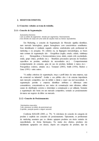 6
2. DESENVOLVIMENTO.
2.1 Conceitos voltados ao tema do trabalho.
2.1.1 - Conceito de Segmentação:
Substantivo feminino.
1.ato ou efeito de segmentar; divisão por segmentos; fracionamento.
2.bio divisão do corpo em uma série de seções mais ou menos equivalentes.
Em Marketing, o conceito de Segmentação de Mercado significa identificar,
num mercado heterogêneo, grupos homogêneos com características semelhantes.
Essa identificação é realizada segundo critérios estabelecidos pelo profissional de
marketing e ou pesquisa. Os critérios ou, na linguagem mercadológica, as bases
mais comuns de segmentação são: · Geográficas (região, estado, cidade, vizinhança
etc.). · Demográficas e Socioeconômicas (sexo, idade, estado civil, escolaridade,
renda, grupo étnico, profissão etc.). · Benefícios procurados (procura de benefícios
específicos no produto, satisfação de necessidades etc.). · Comportamentais
(comportamento de consumo, grau de uso do produto, lealdade à marca etc.). ·
Psicográficas (valores, atitudes etc.). Tomanari (2003), Smith (1956), Richers e
Lima (1991) - entre outros.
“A análise criteriosa de segmentação, traça o perfil único de uma empresa, seja
ela comercial ou industrial”. Avaliar o seu público alvo é de extrema importância
num mercado competitivo, isso irá definir o cliente e expor sua real necessidade. A
segmentação permite a empresa identificar atributos e diferenças entre
consumidores, concentrando-se nos meios de comunicação mais eficientes, utilizar
canais de distribuição corretos e determinar a comunicação a ser utilizada. Somente
a segmentação não basta em um mercado competitivo, somado ao posicionamento
da marca um negócio de difere no mercado.
2.1.2 - Conceito de Posicionamento:
Substantivo masculino
1.ato, processo ou efeito de posicionar(-se).
2.opinião, posição quanto a algum assunto
Conforme KELLER (2003, p. 79), “A relevância do conceito de categoria de
produto é explícita nos conceitos de posicionamento. Tipicamente, os profissionais
de marketing assumem que os clientes agrupam produtos em níveis variados de
especificidade, de forma hierárquica. Na mente dos clientes, produtos são
inicialmente agrupados em classes, depois em categorias de produto, tipo de
 