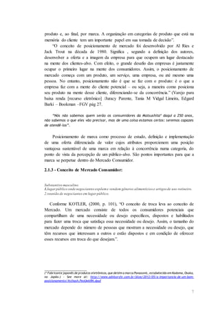 7
produto e, ao final, por marca. A organização em categorias de produto que está na
memória do cliente tem um importante papel em sua tomada de decisão”.
“O conceito de posicionamento de mercado foi desenvolvido por Al Ries e
Jack Trout na década de 1980. Significa , segundo a definição dos autores,
desenvolver a oferta e a imagem da empresa para que ocupem um lugar destacado
na mente dos clientes-alvo. Com efeito, o grande desafio das empresas é justamente
ocupar o primeiro lugar na mente dos consumidores. Assim, o posicionamento de
mercado começa com um produto, um serviço, uma empresa, ou até mesmo uma
pessoa. No entanto, posicionamento não é que se faz com o produto: é o que a
empresa faz com a mente do cliente potencial – ou seja, a maneira como posiciona
seu produto na mente desse cliente, diferenciando-se da concorrência.” (Varejo para
baixa renda [recurso eletrônico] /Juracy Parente, Tania M Vidgal Limeira, Edgard
Barki – Bookman –FGV pág 27.
“Nós não sabemos quem serão os consumidores da Matsushita* daqui a 250 anos,
não sabemos o que eles vão precisar, mas de uma coisa estamos certos: seremos capazes
de atendê-los”.
Posicionamento de marca como processo de estudo, definição e implementação
de uma oferta diferenciada de valor cujos atributos proporcionem uma posição
vantajosa sustentável de uma marca em relação à concorrência numa categoria, do
ponto de vista da percepção de um público-alvo. São pontos importantes para que a
marca se perpetue dentro do Mercado Consumidor.
2.1.3 - Conceito de Mercado Consumidor:
Substantivo masculino
1.lugarpúblico onde negociantesexpõeme vendem gêneros alimentícios e artigos de uso rotineiro.
2.reunião de negociantes em lugar público.
Conforme KOTLER, (2000, p. 101), “O conceito de troca leva ao conceito de
Mercado. Um mercado consiste de todos os consumidores potenciais que
compartilham de uma necessidade ou desejo específicos, dispostos e habilitados
para fazer uma troca que satisfaça essa necessidade ou desejo. Assim, o tamanho do
mercado depende do número de pessoas que mostram a necessidade ou desejo, que
têm recursos que interessam a outros e estão dispostos e em condição de oferecer
esses recursos em troca do que desejam.”.
___________________
(* Fabricante japonês de produtos eletrônicos, que detém a marca Panasonic, estabelecido em Kadoma, Osaka,
no Japão.) - See more at: http://www.advisorshr.com.br/blog/2012/05/a-importancia-de-um-bom-
posicionamento/#sthash.PeoUwkRN.dpuf
 