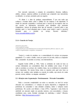 8
Este mercado representa o conjunto de consumidores (homens, mulheres,
adultos, crianças, empresas públicas ou privadas) que comprarão suas mercadorias
ou utilizarão os serviços prestados pelo seu negócio.
“O cliente é a alma de qualquer empreendimento. É por esta razão que
conhecer e levantar dados sobre o público da sua empresa é tão importante. O
estudo do mercado consumidor é essencial para o sucesso do seu negócio, uma vez
que envolve as informações necessárias para identificar seus potenciais
compradores. Através da pesquisa deste tipo de mercado, é possível saber o que
produzir, qual é o local adequado para a venda, como vender e qual é a provável
demanda para o produto ou serviço. Recurso eletrônico.”
(www.vercontabilidade.com.br)
2.1.4 - Conceito de Varejo:
substantivo masculino
1.ato ou efeito de varejar.
2.inspeção feita por autoridade fiscal na escrituração de depósitos,fábricas, lojas etc., para
verificar irregularidades;varejadura, varejamento.
Varejo é a venda de produtos ou a comercialização de serviços em pequenas
quantidades. É a venda a retalho, como por partes de um todo, direta ao comprador
final, consumidor do produto ou serviço, sem intermediários.
Segundo Kotler (2000, p. 540), “todas as atividades de venda de bens ou
serviços diretamente aos consumidores finais são definidas como varejo. O local
onde os produtos ou serviços são vendidos (lojas, rua ou residência do consumidor)
não é importante. Da mesma forma, todas as maneiras pela qual estes bens ou
serviços são vendidos estão incluídas no conceito de retalho, seja através de venda
pessoal, correio, telefone ou máquina automática.”
2.2 - Relação entre Segmentação / Posicionamento / Mercado Consumidor.
Dada a crescente complexidade em todos os mercados, no nível de serviço
oferecido aos consumidores e à variação de opções disponíveis, o atingimento da
preferência do consumidor é uma atividade complexa, dadas a variações nestas
preferências. De acordo com Richers e Lima (1991), “segmentar é uma forma de
subdividir um mercado amplo em parcelas menores, com necessidades e desejos
semelhantes para, assim, formular estratégias de marketing e vendas”. (Recurso
eletrônico (http://hermanomota.com.br/)
 