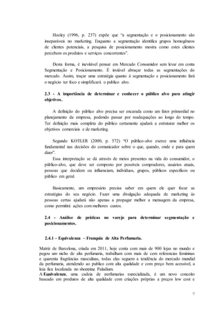 9
Hooley (1996, p. 237) expõe que “a segmentação e o posicionamento são
inseparáveis no marketing. Enquanto a segmentação identifica grupos homogêneos
de clientes potenciais, a pesquisa de posicionamento mostra como estes clientes
percebem os produtos e serviços concorrentes”.
Desta forma, é inevitável pensar em Mercado Consumidor sem levar em conta
Segmentação e Posicionamento. É inviável abraçar todas as segmentações do
mercado. Assim, traçar uma estratégia quanto à segmentação e posicionamento fará
o negócio ter foco e simplificará o publico alvo.
2.3 - A importância de determinar e conhecer o público alvo para atingir
objetivos.
A definição do público alvo precisa ser encarada como um fator primordial no
planejamento da empresa, podendo passar por readequações ao longo do tempo.
Ter definição mais completa do público certamente ajudará a estruturar melhor os
objetivos comerciais e de marketing.
Segundo KOTLER (2000, p. 572) “O público-alvo exerce uma influência
fundamental nas decisões do comunicador sobre o que, quando, onde e para quem
dizer”.
Essa interpretação se dá através de meios presentes na vida do consumidor, o
público-alvo, que deve ser composto por possíveis compradores, usuários atuais,
pessoas que decidem ou influenciam, indivíduos, grupos, públicos específicos ou
público em geral.
Basicamente, um empresário precisa saber em quem ele quer focar as
estratégias do seu negócio. Fazer uma divulgação adequada de marketing às
pessoas certas ajudará não apenas a propagar melhor a mensagem da empresa,
como permitirá ações com melhores custos.
2.4 - Análise de práticas no varejo para determinar segmentação e
posicionamentos.
2.4.1 – Equivalenza – Franquia de Alta Perfumaria.
Matriz de Barcelona, criada em 2011, hoje conta com mais de 900 lojas no mundo e
pegou um nicho de alta perfumaria, trabalham com mais de cem referencias femininas
e quarenta fragrâncias masculinas, todas elas seguem a tendência do mercado mundial
da perfumaria, atendendo ao publico com alta qualidade e com preço bem acessível, a
loja fica localizada no shopping Paladium.
A Equivalenza, uma cadeia de perfumarias especializada, é um novo conceito
baseado em produtos de alta qualidade com criações próprias a preços low cost e
 