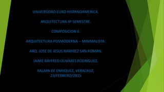 UNIVERSIDAD EURO HISPANOAMERICA.
ARQUITECTURA 4º SEMESTRE.
COMPOSICION II.
ARQUITECTURA POSMODERNA – MINIMALISTA.
ARQ. JOSE DE JESUS RAMIREZ SAN ROMAN.
JAIME BAYFRED OLIVARES RODRIGUEZ.
XALAPA DE ENRIQUEZ, VERACRUZ.
23/FEBRERO/2015
 