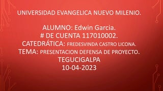 UNIVERSIDAD EVANGELICA NUEVO MILENIO.
ALUMNO: Edwin Garcia.
# DE CUENTA 117010002.
CATEDRÁTICA: FREDESVINDA CASTRO LICONA.
TEMA: PRESENTACION DEFENSA DE PROYECTO.
TEGUCIGALPA
10-04-2023
 