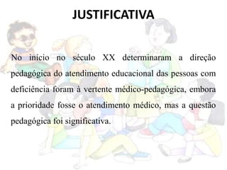 JUSTIFICATIVA
No início no século XX determinaram a direção
pedagógica do atendimento educacional das pessoas com
deficiência foram à vertente médico-pedagógica, embora
a prioridade fosse o atendimento médico, mas a questão
pedagógica foi significativa.
 