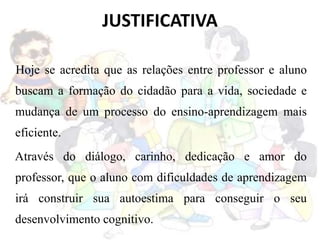 JUSTIFICATIVA
Hoje se acredita que as relações entre professor e aluno
buscam a formação do cidadão para a vida, sociedade e
mudança de um processo do ensino-aprendizagem mais
eficiente.
Através do diálogo, carinho, dedicação e amor do
professor, que o aluno com dificuldades de aprendizagem
irá construir sua autoestima para conseguir o seu
desenvolvimento cognitivo.
 