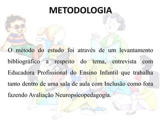 METODOLOGIA
O método do estudo foi através de um levantamento
bibliográfico a respeito do tema, entrevista com
Educadora Profissional do Ensino Infantil que trabalha
tanto dentro de uma sala de aula com Inclusão como fora
fazendo Avaliação Neuropsicopedagogia.
 