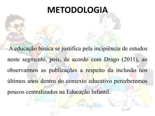 METODOLOGIA
A educação básica se justifica pela incipiência de estudos
neste segmento, pois, de acordo com Drago (2011), ao
observarmos as publicações a respeito da inclusão nos
últimos anos dentro do contexto educativo perceberemos
poucos centralizados na Educação Infantil.
 