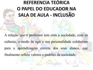 REFERENCIA TEÓRICA
O PAPEL DO EDUCADOR NA
SALA DE AULA - INCLUSÃO
A relação que o professor tem com a sociedade, com as
culturas, o modo de agir e sua personalidade colaboram
para a aprendizagem correta dos seus alunos, que
finalmente reflete valores e padrões da sociedade.
 